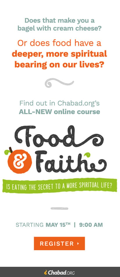 Find out in Chabad.org's ALL-NEW online course. Food & Faith: Is eating the secret to a more spiritual life? Starting May 15th 9:00 AM Register exclusively at Chabad.org
